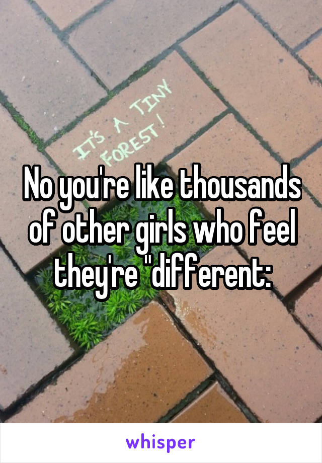 No you're like thousands of other girls who feel they're "different: