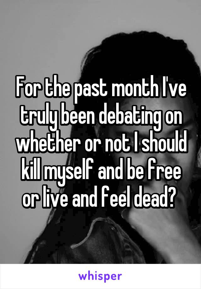 For the past month I've truly been debating on whether or not I should kill myself and be free or live and feel dead? 