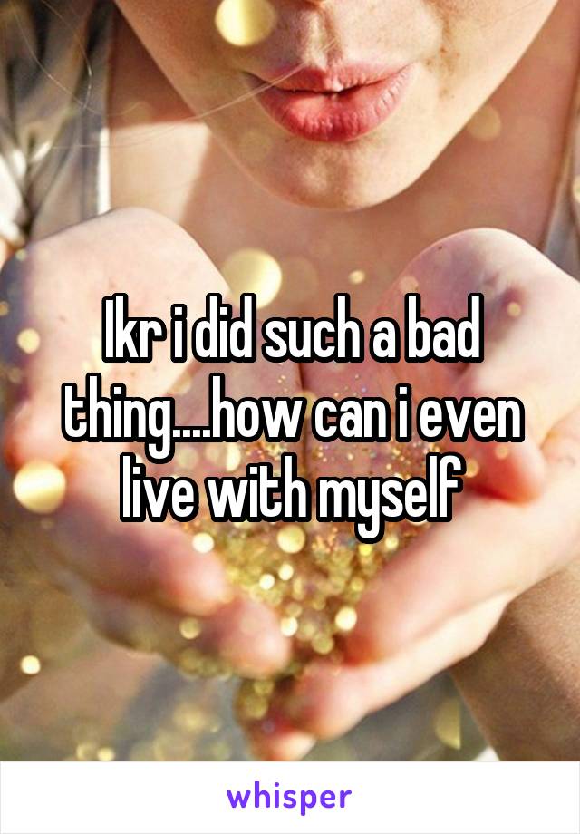 Ikr i did such a bad thing....how can i even live with myself