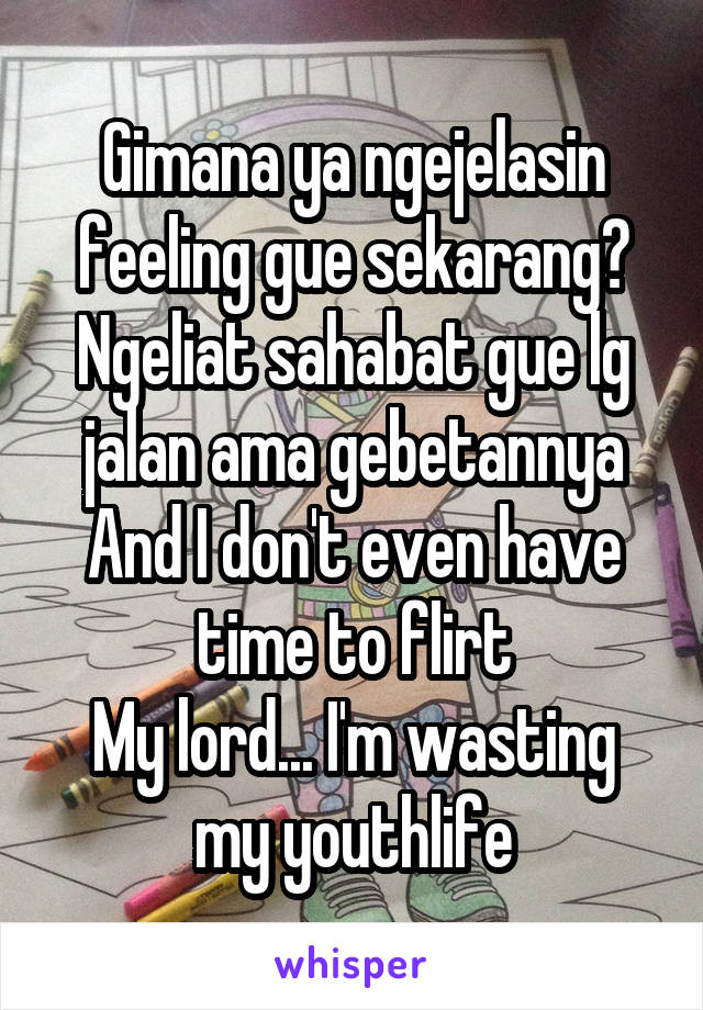 Gimana ya ngejelasin feeling gue sekarang? Ngeliat sahabat gue lg jalan ama gebetannya
And I don't even have time to flirt
My lord... I'm wasting my youthlife