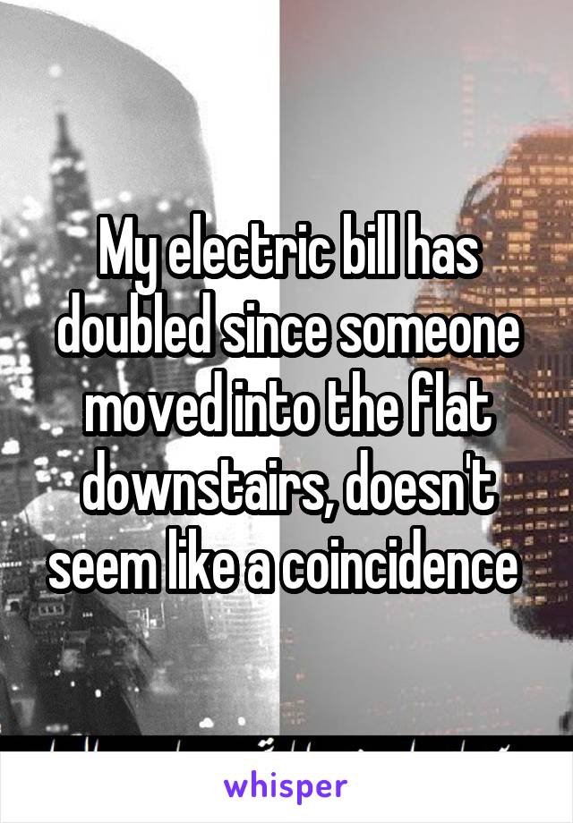 My electric bill has doubled since someone moved into the flat downstairs, doesn't seem like a coincidence 