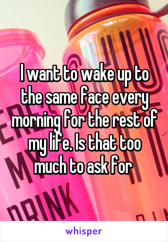 I want to wake up to the same face every morning for the rest of my life. Is that too much to ask for 