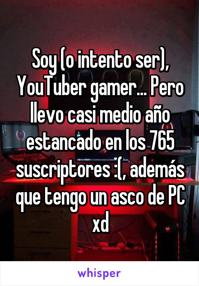 Soy (o intento ser), YouTuber gamer... Pero llevo casi medio año estancado en los 765 suscriptores :(, además que tengo un asco de PC xd