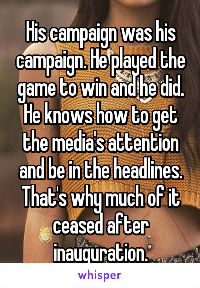 His campaign was his campaign. He played the game to win and he did. He knows how to get the media's attention and be in the headlines. That's why much of it ceased after inauguration.