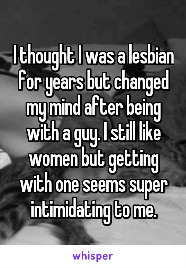 I thought I was a lesbian for years but changed my mind after being with a guy. I still like women but getting with one seems super intimidating to me.