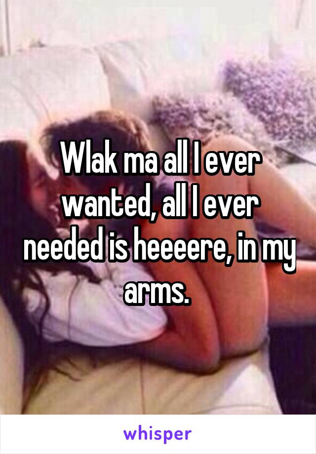 Wlak ma all I ever wanted, all I ever needed is heeeere, in my arms. 