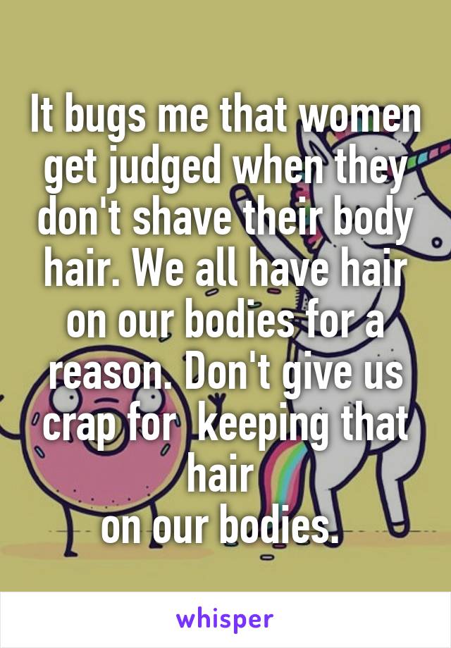 It bugs me that women get judged when they don't shave their body hair. We all have hair on our bodies for a reason. Don't give us crap for  keeping that hair 
on our bodies. 