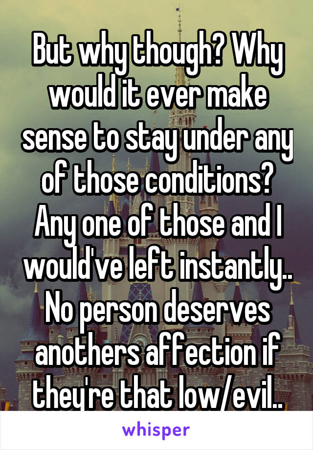 But why though? Why would it ever make sense to stay under any of those conditions? Any one of those and I would've left instantly.. No person deserves anothers affection if they're that low/evil..