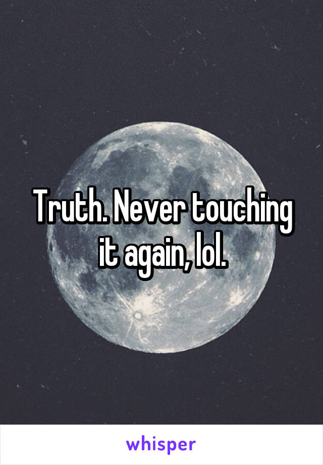 Truth. Never touching it again, lol.