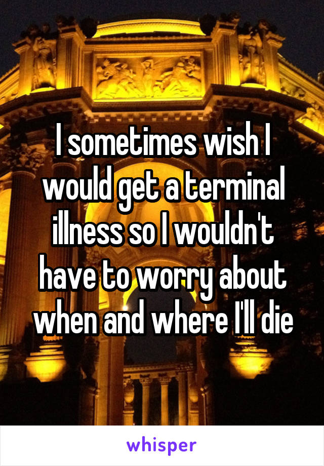 I sometimes wish I would get a terminal illness so I wouldn't have to worry about when and where I'll die