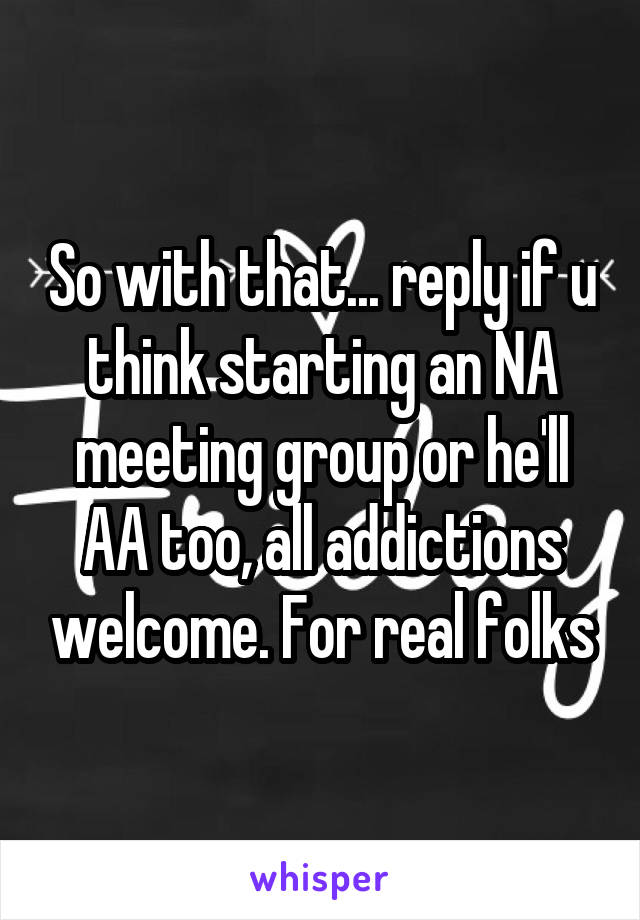 So with that... reply if u think starting an NA meeting group or he'll AA too, all addictions welcome. For real folks