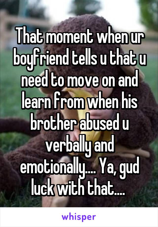 That moment when ur boyfriend tells u that u need to move on and learn from when his brother abused u verbally and emotionally.... Ya, gud luck with that.... 