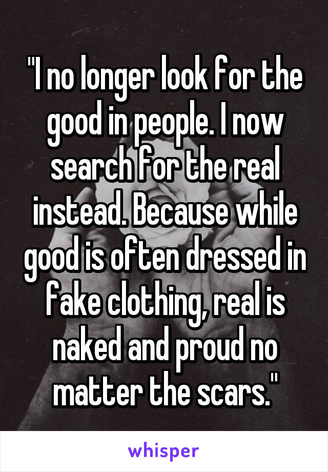 "I no longer look for the good in people. I now search for the real instead. Because while good is often dressed in fake clothing, real is naked and proud no matter the scars."