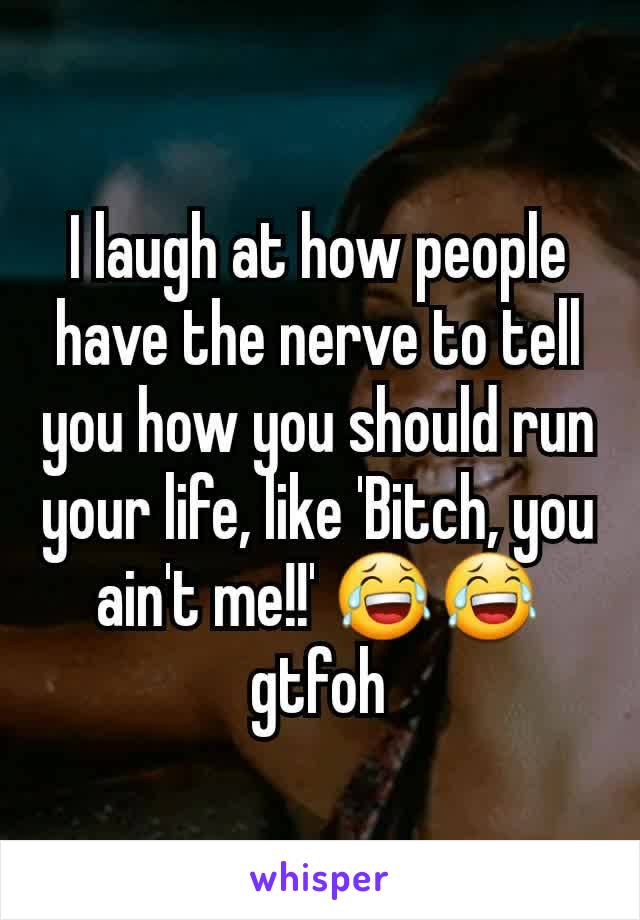 I laugh at how people have the nerve to tell you how you should run your life, like 'Bitch, you ain't me!!' 😂😂 gtfoh