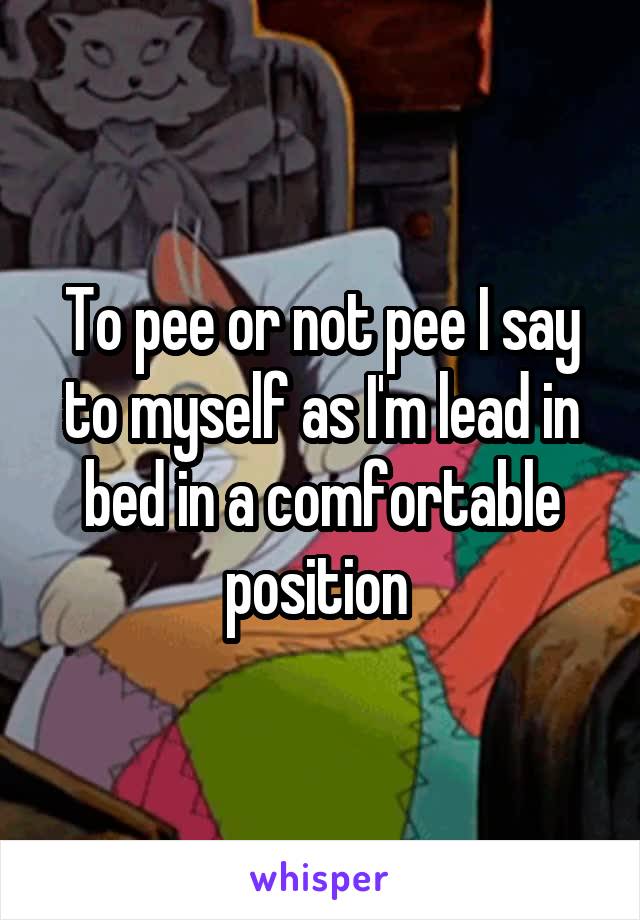 To pee or not pee I say to myself as I'm lead in bed in a comfortable position 