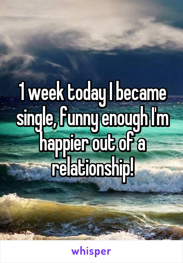 1 week today I became single, funny enough I'm happier out of a relationship!