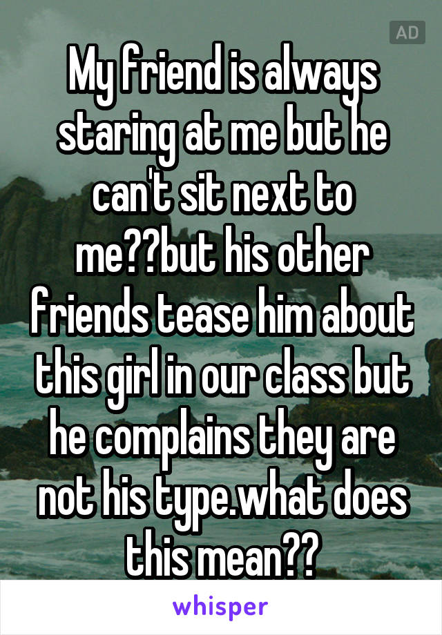 My friend is always staring at me but he can't sit next to me??but his other friends tease him about this girl in our class but he complains they are not his type.what does this mean??