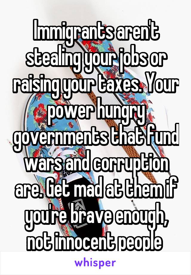 Immigrants aren't stealing your jobs or raising your taxes. Your power hungry governments that fund wars and corruption are. Get mad at them if you're brave enough, not innocent people 