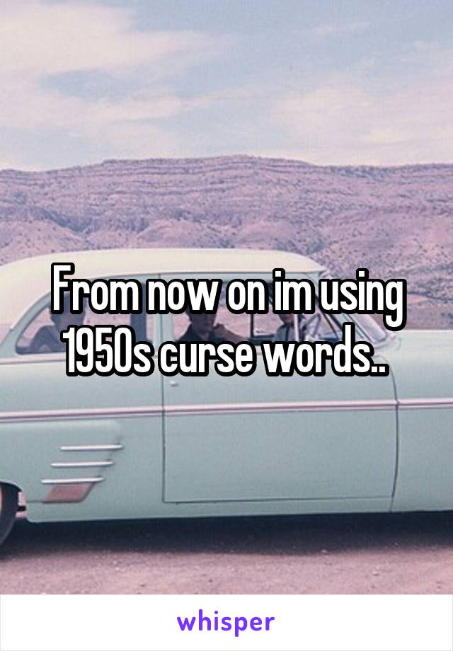 From now on im using 1950s curse words.. 