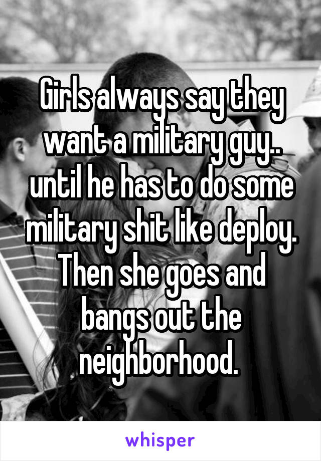 Girls always say they want a military guy.. until he has to do some military shit like deploy. Then she goes and bangs out the neighborhood. 