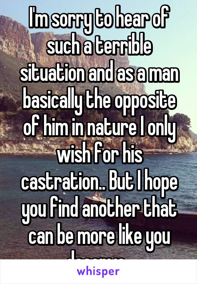 I'm sorry to hear of such a terrible situation and as a man basically the opposite of him in nature I only wish for his castration.. But I hope you find another that can be more like you deserve..