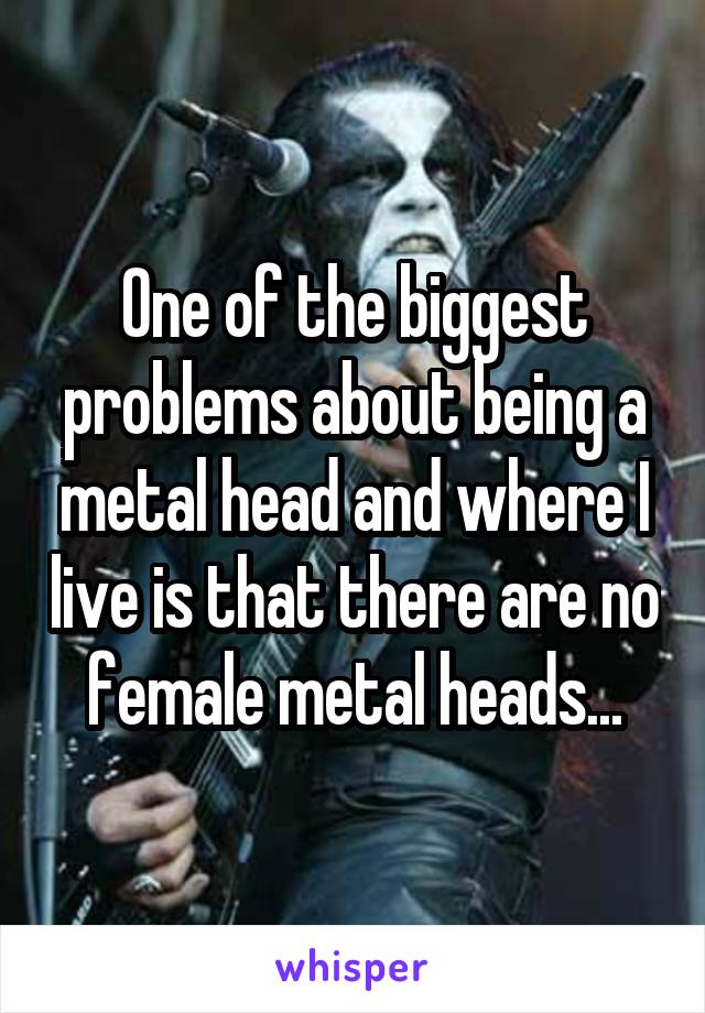 One of the biggest problems about being a metal head and where I live is that there are no female metal heads...