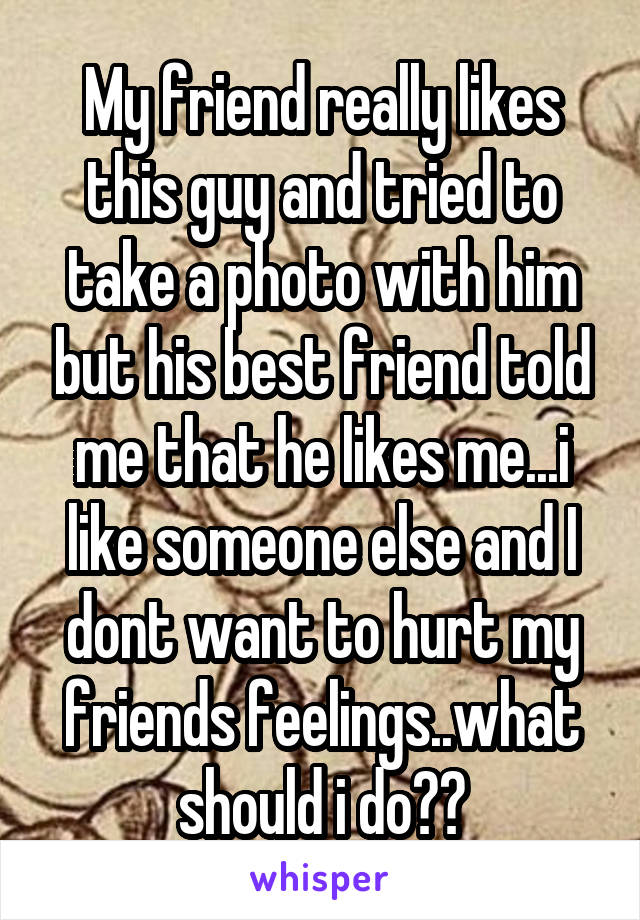 My friend really likes this guy and tried to take a photo with him but his best friend told me that he likes me...i like someone else and I dont want to hurt my friends feelings..what should i do??