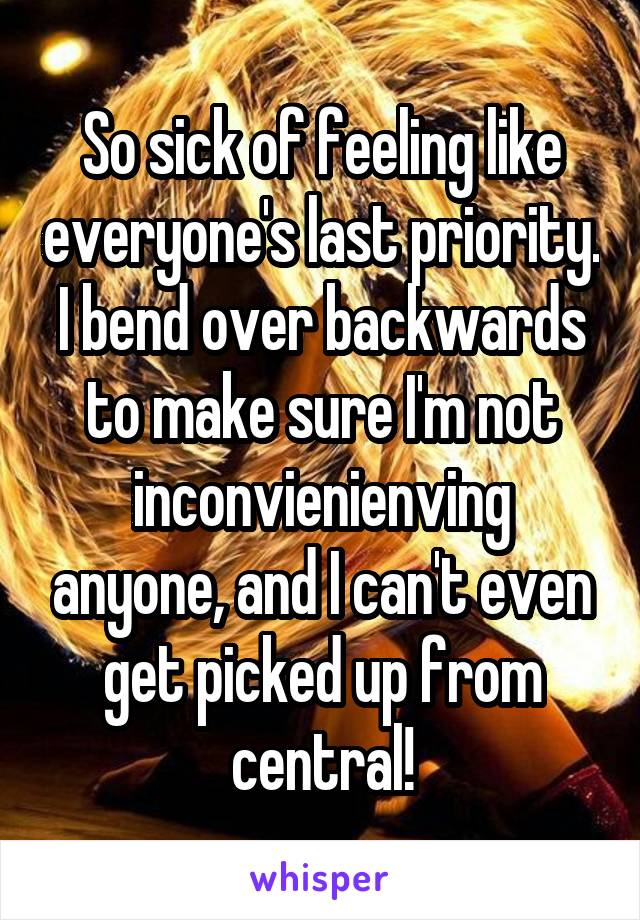 So sick of feeling like everyone's last priority. I bend over backwards to make sure I'm not inconvienienving anyone, and I can't even get picked up from central!