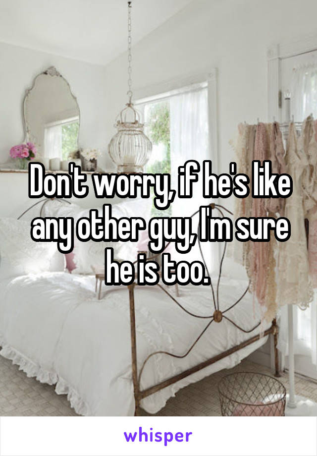 Don't worry, if he's like any other guy, I'm sure he is too. 