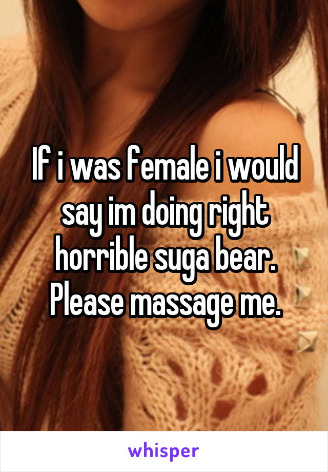 If i was female i would say im doing right horrible suga bear. Please massage me.