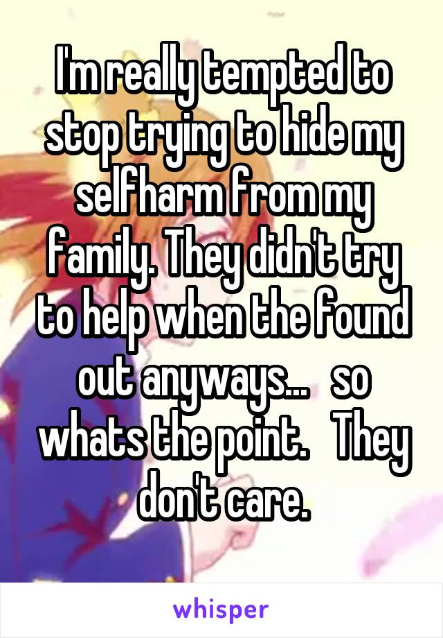 I'm really tempted to stop trying to hide my selfharm from my family. They didn't try to help when the found out anyways...   so whats the point.   They don't care.
