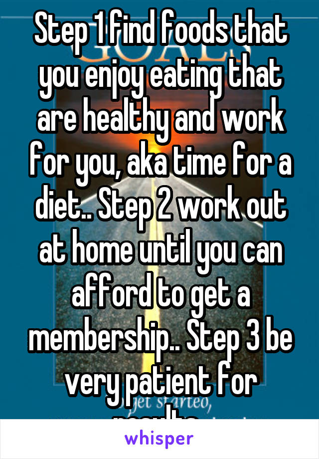 Step 1 find foods that you enjoy eating that are healthy and work for you, aka time for a diet.. Step 2 work out at home until you can afford to get a membership.. Step 3 be very patient for results..