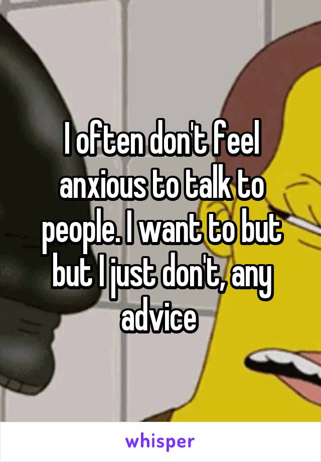 I often don't feel anxious to talk to people. I want to but but I just don't, any advice 