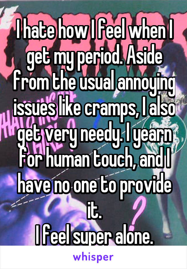 I hate how I feel when I get my period. Aside from the usual annoying issues like cramps, I also get very needy. I yearn for human touch, and I have no one to provide it.
I feel super alone.