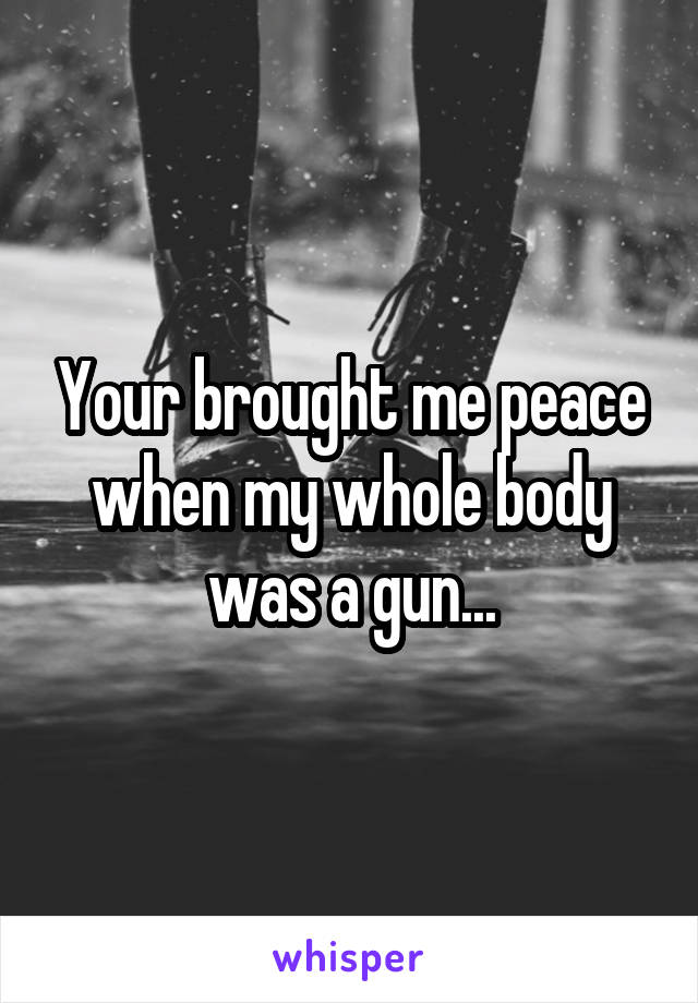 Your brought me peace when my whole body was a gun...