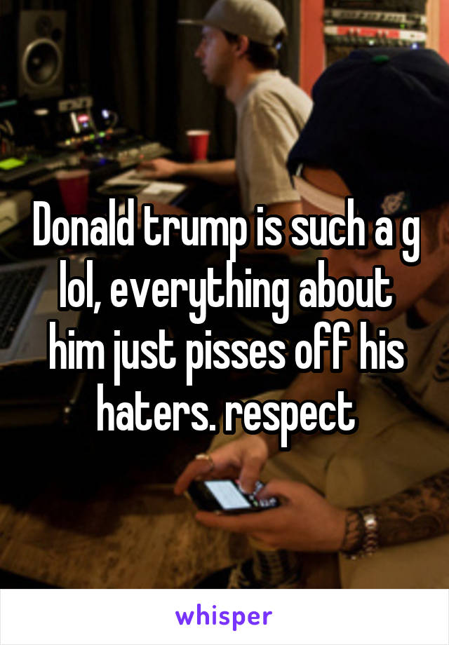 Donald trump is such a g lol, everything about him just pisses off his haters. respect