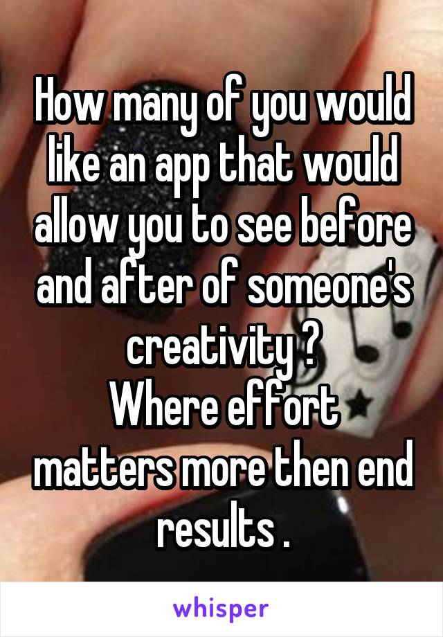 How many of you would like an app that would allow you to see before and after of someone's creativity ?
Where effort matters more then end results .