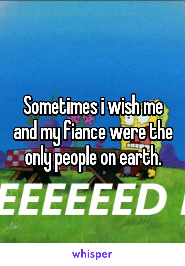 Sometimes i wish me and my fiance were the only people on earth.