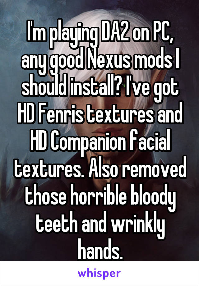 I'm playing DA2 on PC, any good Nexus mods I should install? I've got HD Fenris textures and HD Companion facial textures. Also removed those horrible bloody teeth and wrinkly hands.