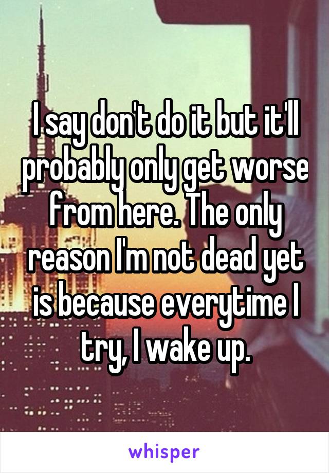 I say don't do it but it'll probably only get worse from here. The only reason I'm not dead yet is because everytime I try, I wake up.