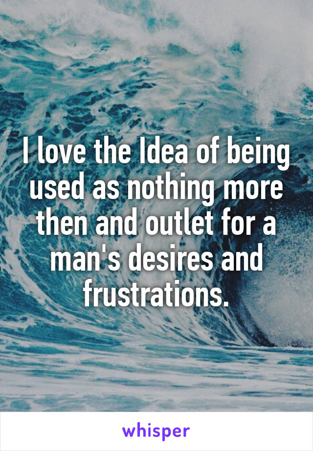 I love the Idea of being used as nothing more then and outlet for a man's desires and frustrations.