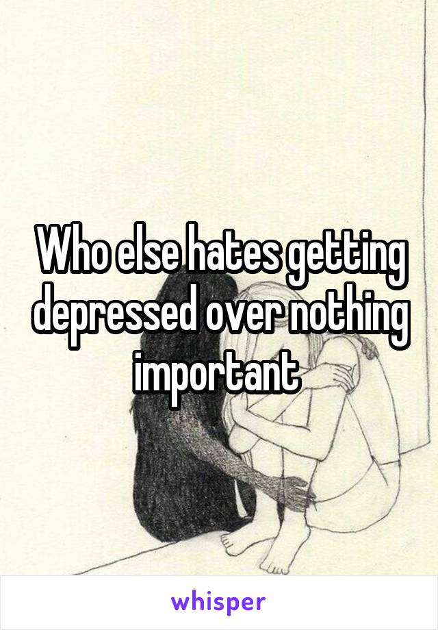 Who else hates getting depressed over nothing important 