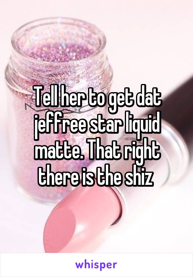 Tell her to get dat jeffree star liquid matte. That right there is the shiz 