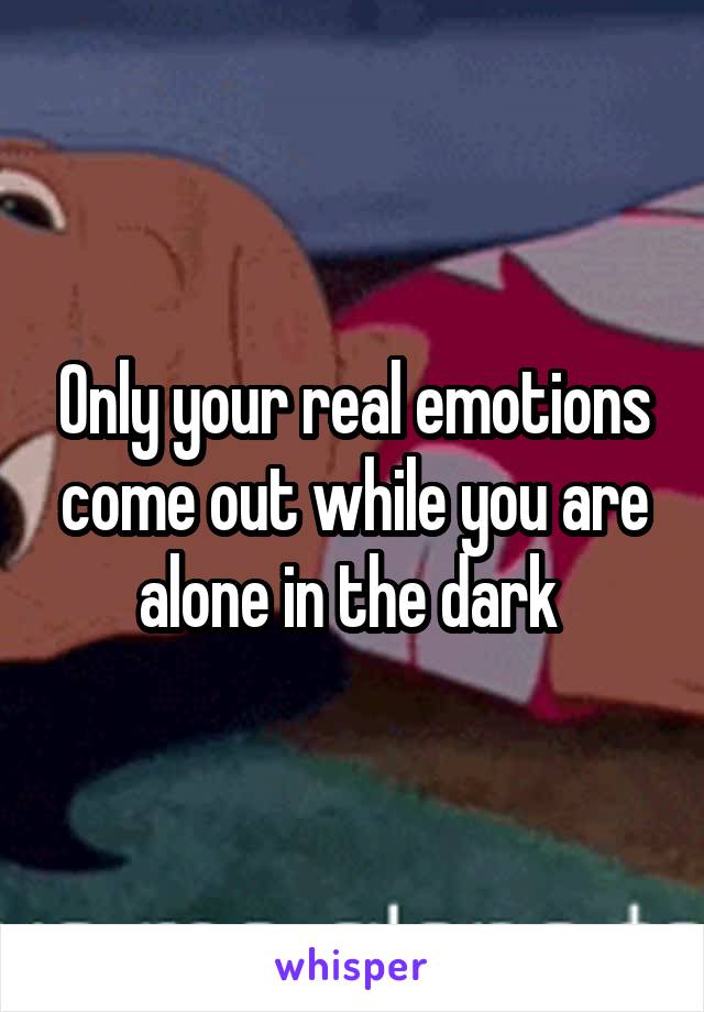 Only your real emotions come out while you are alone in the dark 