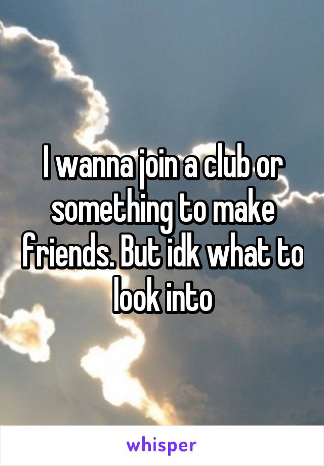 I wanna join a club or something to make friends. But idk what to look into