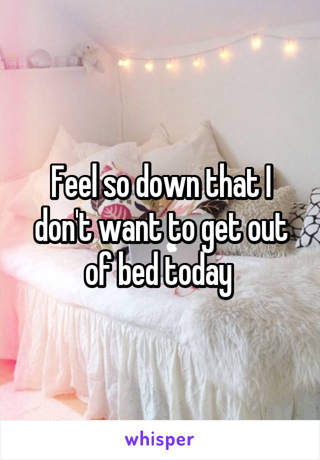 Feel so down that I don't want to get out of bed today 