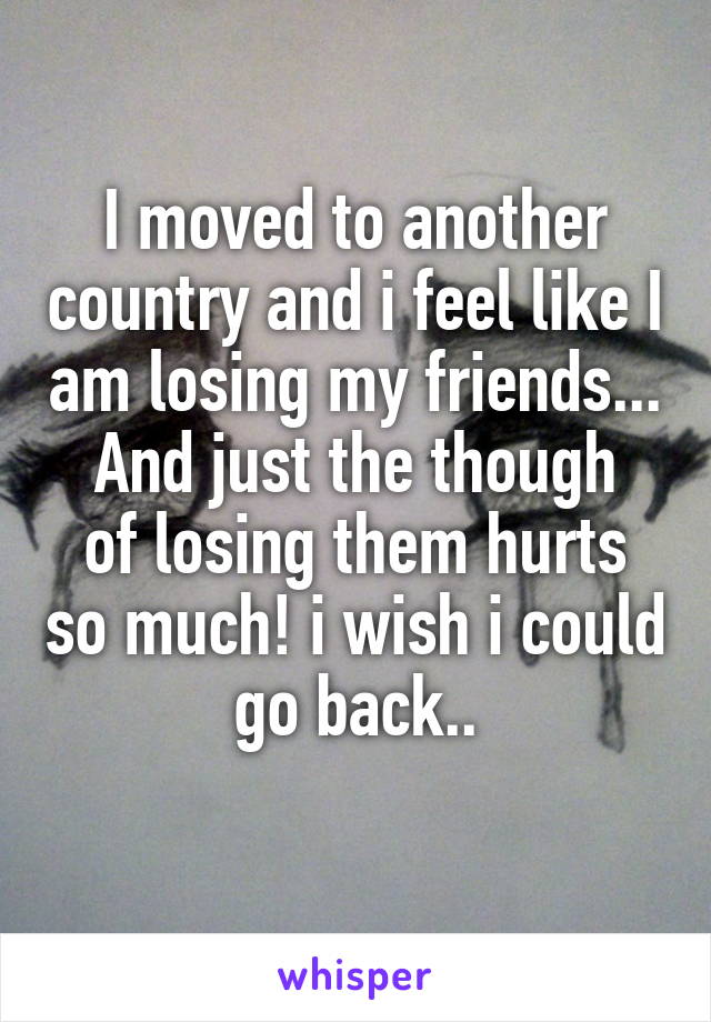 I moved to another country and i feel like I am losing my friends...
And just the though of losing them hurts so much! i wish i could go back..
