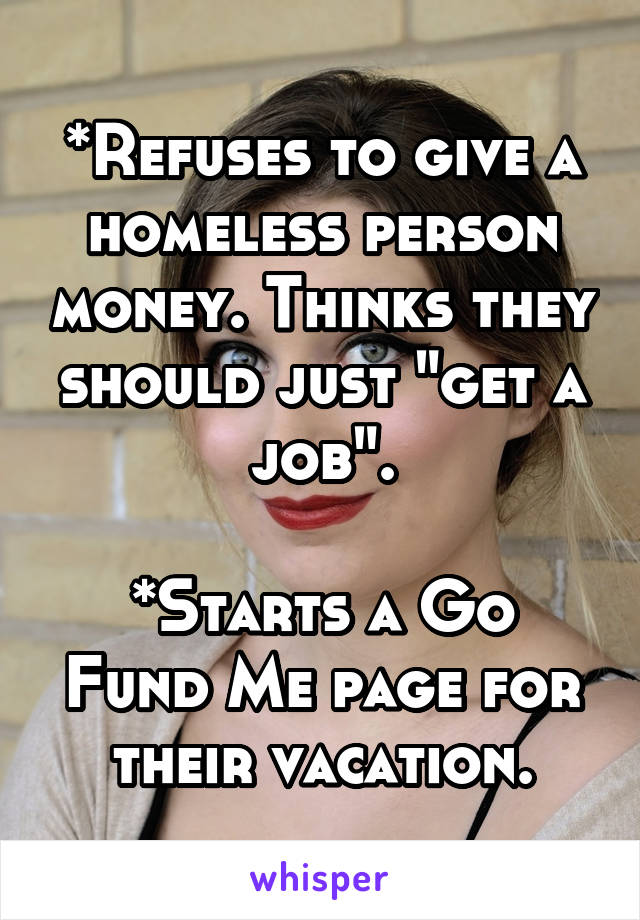 *Refuses to give a homeless person money. Thinks they should just "get a job".

*Starts a Go Fund Me page for their vacation.