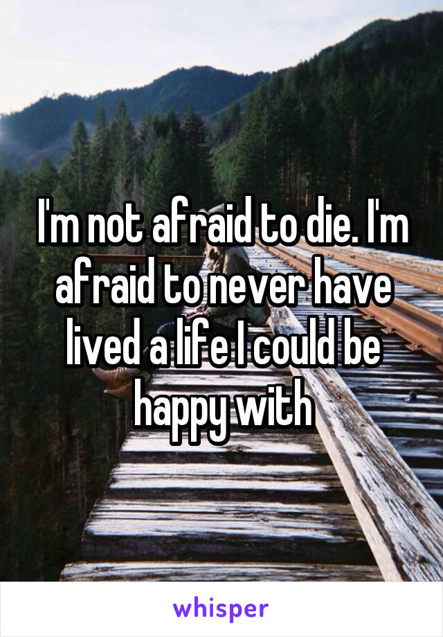 I'm not afraid to die. I'm afraid to never have lived a life I could be happy with