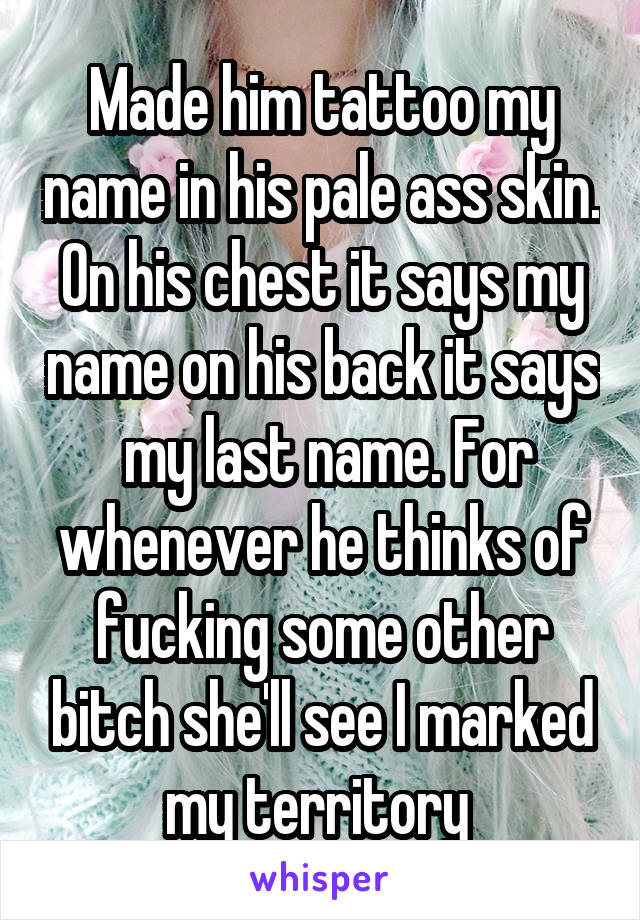 Made him tattoo my name in his pale ass skin.
On his chest it says my name on his back it says  my last name. For whenever he thinks of fucking some other bitch she'll see I marked my territory 